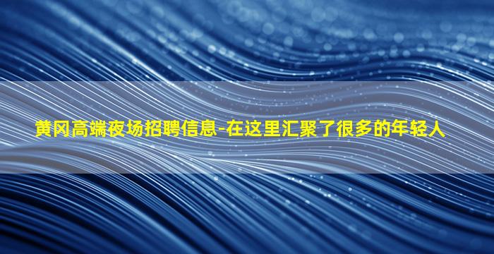 黄冈高端夜场招聘信息-在这里汇聚了很多的年轻人